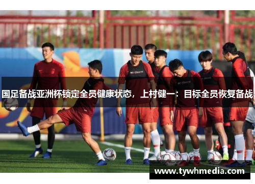 国足备战亚洲杯锁定全员健康状态，上村健一：目标全员恢复备战